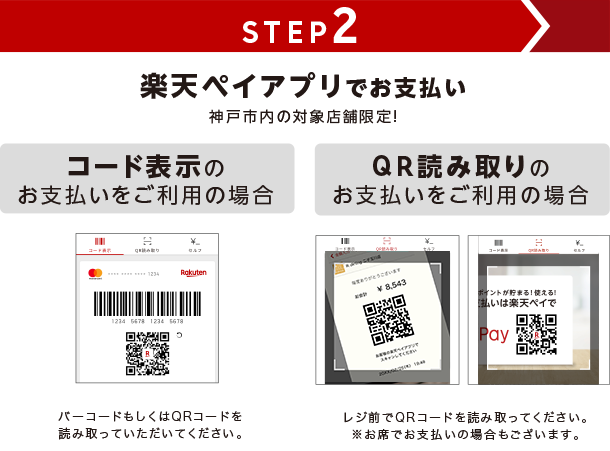STEP2 楽天ペイアプリでお支払い 神戸市内の対象店舗限定! コード表示のお支払いをご利用の場合 バーコードもしくはQRコードを読み取っていただいてください。 QRコード読み取りのお支払いをご利用の場合 レジ前でQRコードを読み取ってください。※お席でお支払いの場合もございます。
