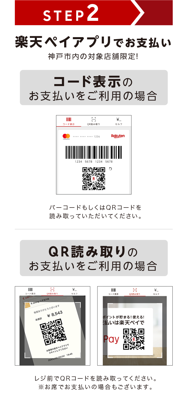 STEP2 楽天ペイアプリでお支払い 神戸市内の対象店舗限定! コード表示のお支払いをご利用の場合 バーコードもしくはQRコードを読み取っていただいてください。 QRコード読み取りのお支払いをご利用の場合 レジ前でQRコードを読み取ってください。※お席でお支払いの場合もございます。