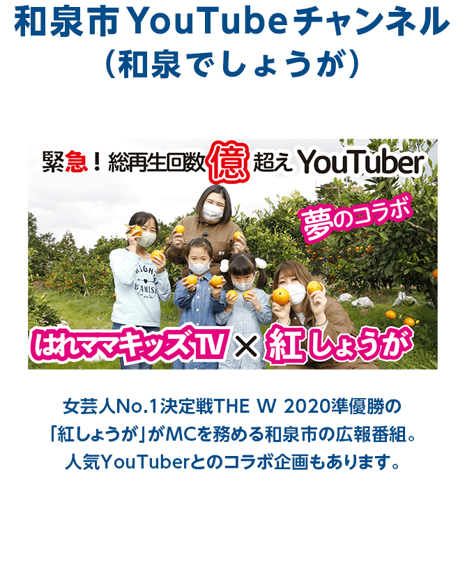 和泉市YouTubeチャンネル（和泉でしょうが） 女芸人No.1決定戦THE W 2020準優勝の「紅しょうが」がMCを務める和泉市の広報番組。人気YouTuberとのコラボ企画もあります。