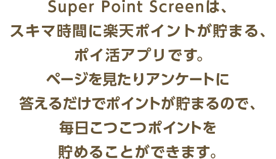 Super Point Screenは、スキマ時間に楽天ポイントが貯まる、ポイ活アプリです。ページを見たりアンケートに答えるだけでポイントが貯まるので、毎日こつこつポイントを貯めることができます。