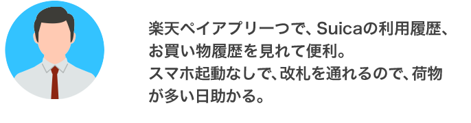 楽天ペイアプリ一つで、Suicaの利用履歴、お買い物履歴を見れて便利。スマホ起動なしで、改札を通れるので、荷物が多い日助かる。（東京都 20代 男性）