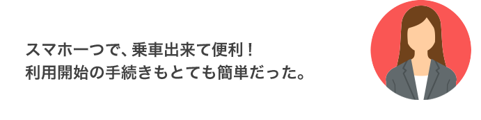 スマホ一つで、乗車出来て便利！利用開始の手続きもとても簡単だった。（東京都 30代 女性）