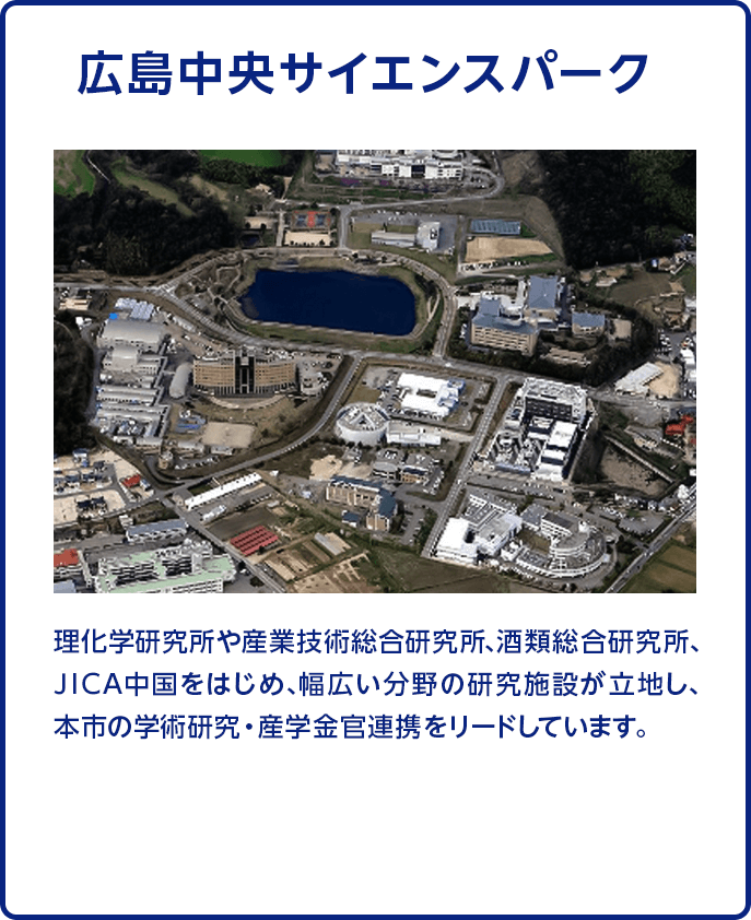 【広島中央サイエンスパーク】理化学研究所や産業技術総合研究所、酒類総合研究所、ＪＩＣＡ中国をはじめ、幅広い分野の研究施設が立地し、本市の学術研究・産学金官連携をリードしています。