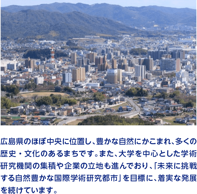 広島県のほぼ中央に位置し、豊かな自然にかこまれ、多くの歴史・文化のあるまちです。また、大学を中心とした学術研究機関の集積や企業の立地も進んでおり、「未来に挑戦する自然豊かな国際学術研究都市」を目標に、着実な発展を続けています。